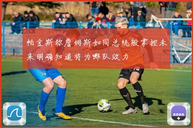 帕金斯称詹姆斯如同总统般掌控未来明确知道将为哪队效力