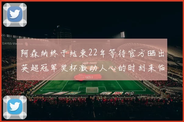 阿森纳终于结束22年等待官方晒出英超冠军奖杯激动人心的时刻来临
