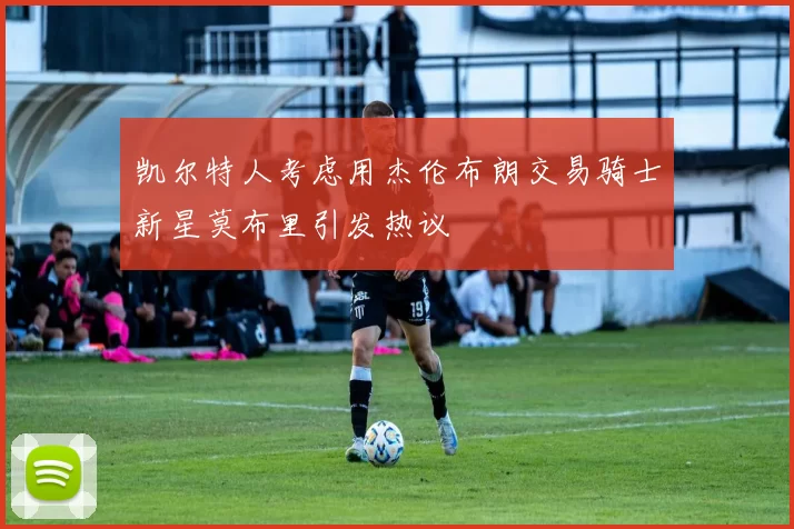凯尔特人考虑用杰伦布朗交易骑士新星莫布里引发热议