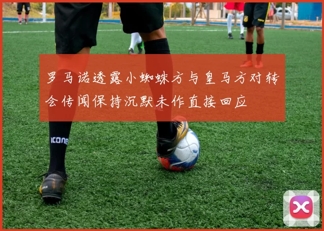 罗马诺透露小蜘蛛方与皇马方对转会传闻保持沉默未作直接回应