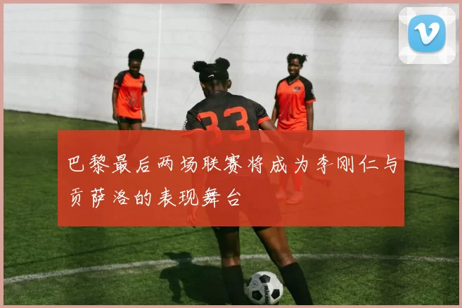 巴黎最后两场联赛将成为李刚仁与贡萨洛的表现舞台