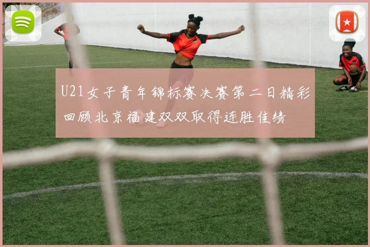U21女子青年锦标赛决赛第二日精彩回顾北京福建双双取得连胜佳绩