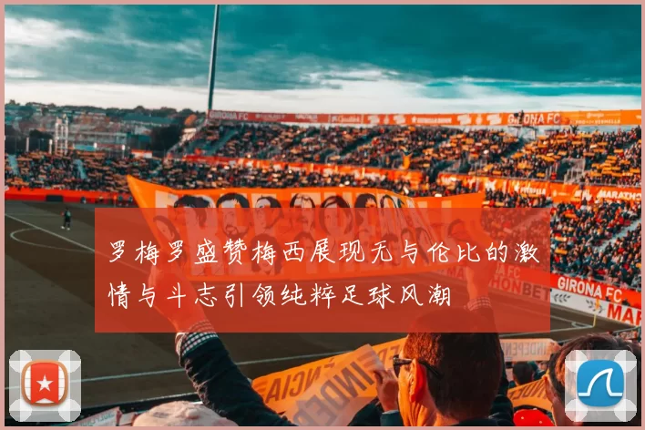 罗梅罗盛赞梅西展现无与伦比的激情与斗志引领纯粹足球风潮
