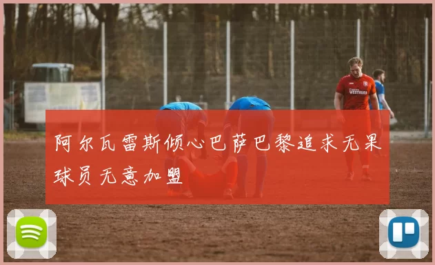阿尔瓦雷斯倾心巴萨巴黎追求无果球员无意加盟