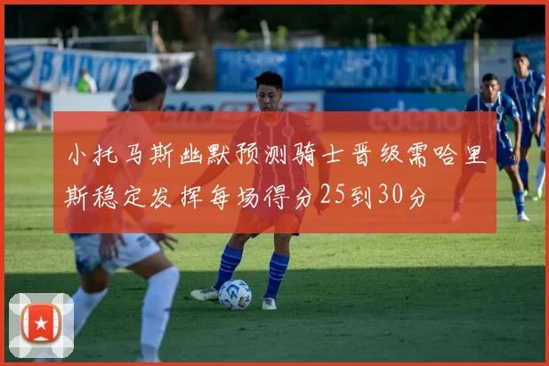 小托马斯幽默预测骑士晋级需哈里斯稳定发挥每场得分25到30分