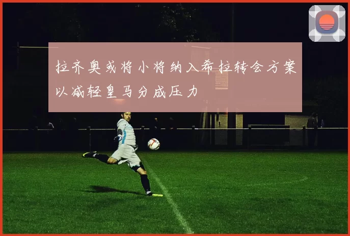 拉齐奥或将小将纳入希拉转会方案以减轻皇马分成压力