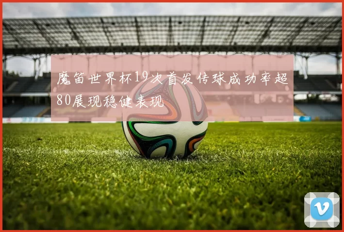 魔笛世界杯19次首发传球成功率超80展现稳健表现