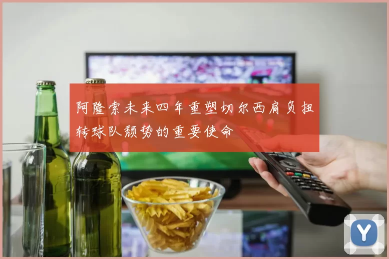 阿隆索未来四年重塑切尔西肩负扭转球队颓势的重要使命