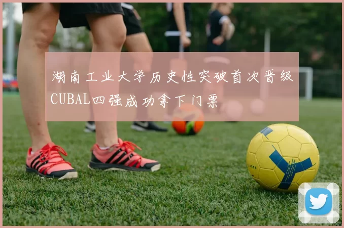 湖南工业大学历史性突破首次晋级CUBAL四强成功拿下门票