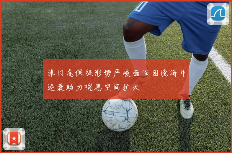 津门虎保级形势严峻面临困境海牛逆袭助力喘息空间扩大