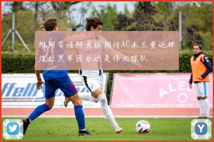 维阿寄语阿莫林期待AC米兰重返辉煌红黑军团永远是伟大球队