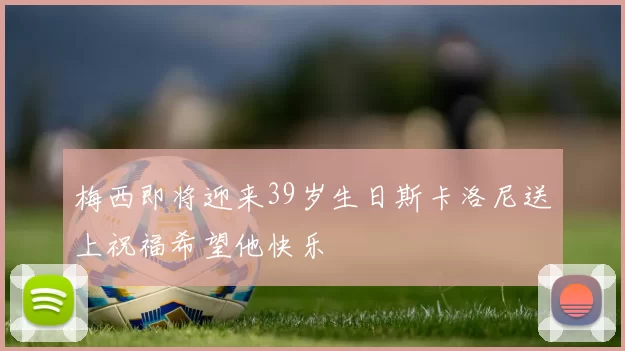 梅西即将迎来39岁生日斯卡洛尼送上祝福希望他快乐