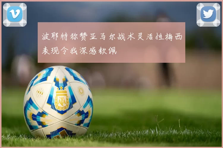 波耶特称赞亚马尔战术灵活性梅西表现令我深感钦佩