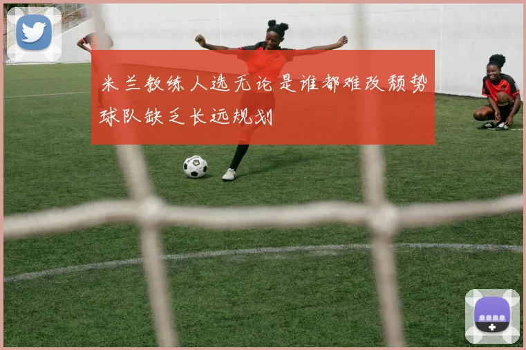 米兰教练人选无论是谁都难改颓势球队缺乏长远规划
